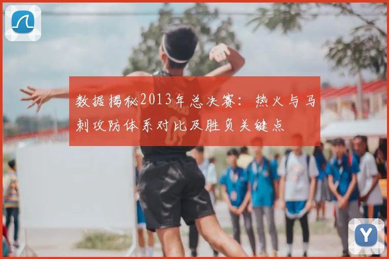 数据揭秘2013年总决赛:热火与马刺攻防体系对比及胜负关键点