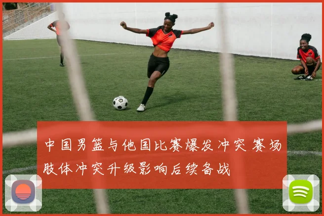 中国男篮与他国比赛爆发冲突 赛场肢体冲突升级影响后续备战