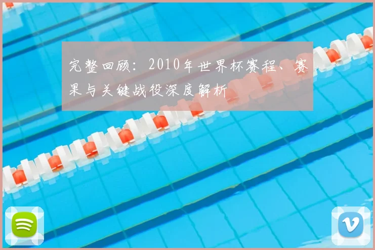 完整回顾：2010年世界杯赛程、赛果与关键战役深度解析