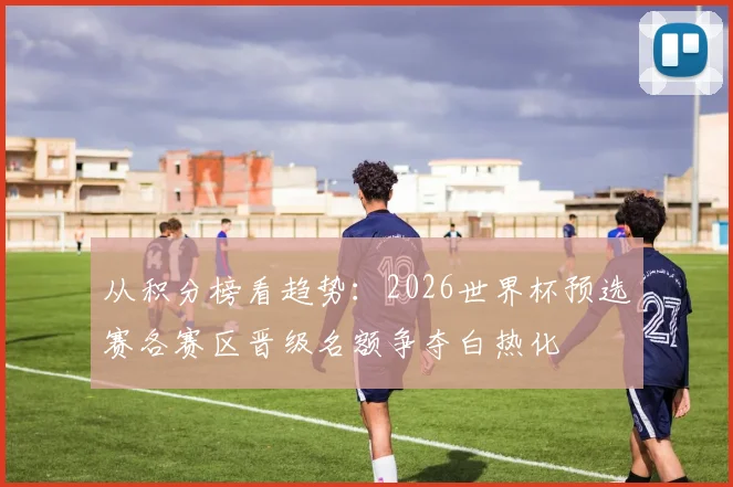 从积分榜看趋势：2026世界杯预选赛各赛区晋级名额争夺白热化